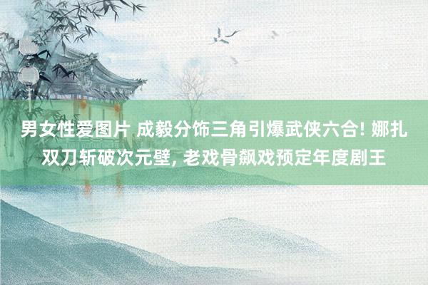 男女性爱图片 成毅分饰三角引爆武侠六合! 娜扎双刀斩破次元壁， 老戏骨飙戏预定年度剧王