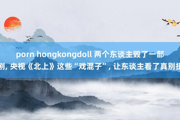 porn hongkongdoll 两个东谈主毁了一部剧， 央视《北上》这些“戏混子”， 让东谈主看了真别扭
