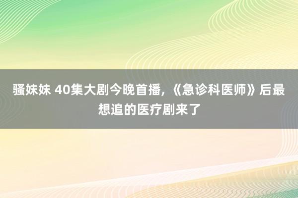 骚妹妹 40集大剧今晚首播， 《急诊科医师》后最想追的医疗剧来了