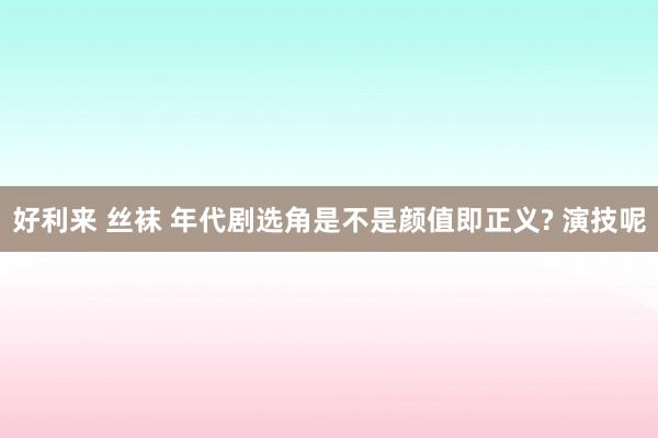 好利来 丝袜 年代剧选角是不是颜值即正义? 演技呢