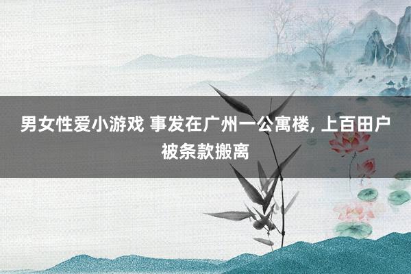 男女性爱小游戏 事发在广州一公寓楼， 上百田户被条款搬离