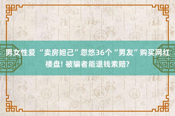 男女性爱 “卖房妲己”忽悠36个“男友”购买网红楼盘! 被骗者能退钱索赔?