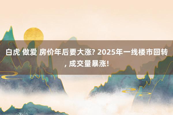 白虎 做爱 房价年后要大涨? 2025年一线楼市回转， 成交量暴涨!
