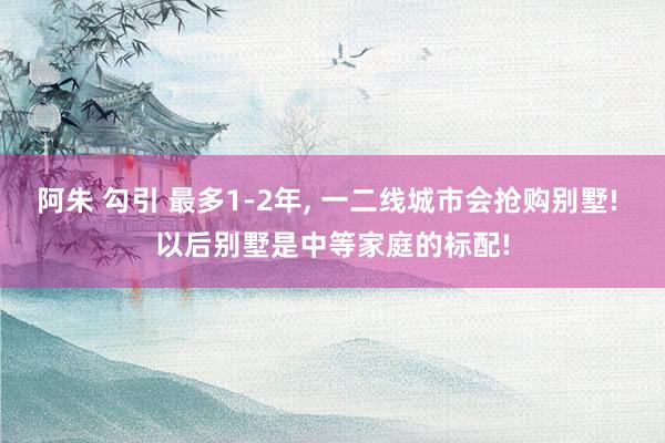 阿朱 勾引 最多1-2年， 一二线城市会抢购别墅! 以后别墅是中等家庭的标配!