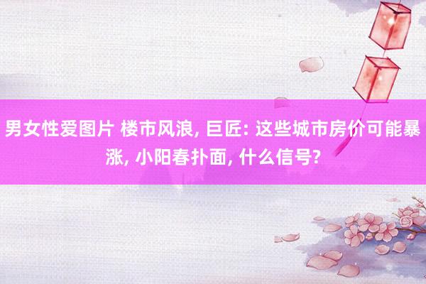 男女性爱图片 楼市风浪， 巨匠: 这些城市房价可能暴涨， 小阳春扑面， 什么信号?