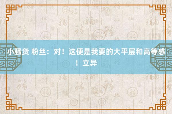小骚货 粉丝:对!这便是我要的大平层和高等感!立异
