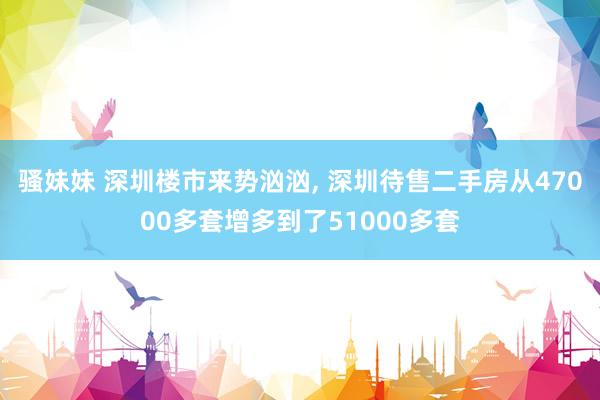 骚妹妹 深圳楼市来势汹汹， 深圳待售二手房从47000多套增多到了51000多套