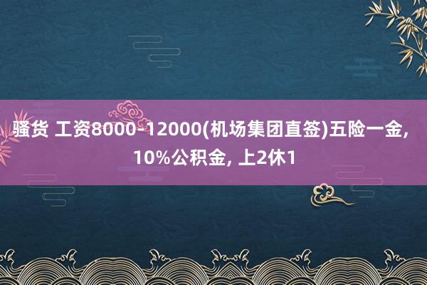 骚货 工资8000-12000(机场集团直签)五险一金， 10%公积金， 上2休1