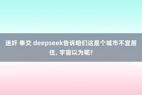 迷奸 拳交 deepseek告诉咱们这是个城市不宜居住， 宇宙以为呢?