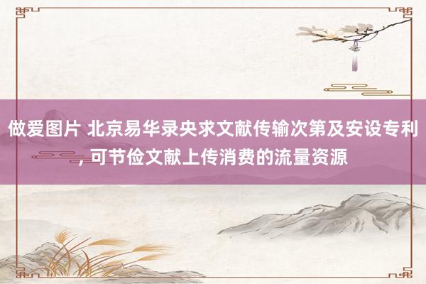 做爱图片 北京易华录央求文献传输次第及安设专利， 可节俭文献上传消费的流量资源
