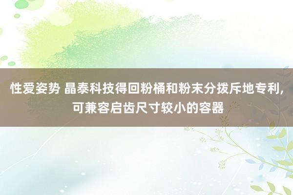 性爱姿势 晶泰科技得回粉桶和粉末分拨斥地专利， 可兼容启齿尺寸较小的容器