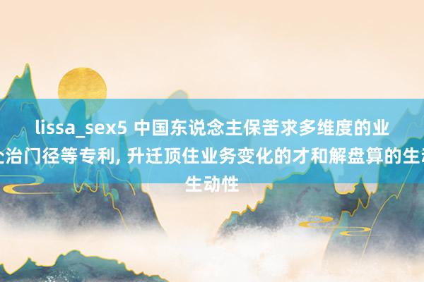 lissa_sex5 中国东说念主保苦求多维度的业务处治门径等专利， 升迁顶住业务变化的才和解盘算的生动性