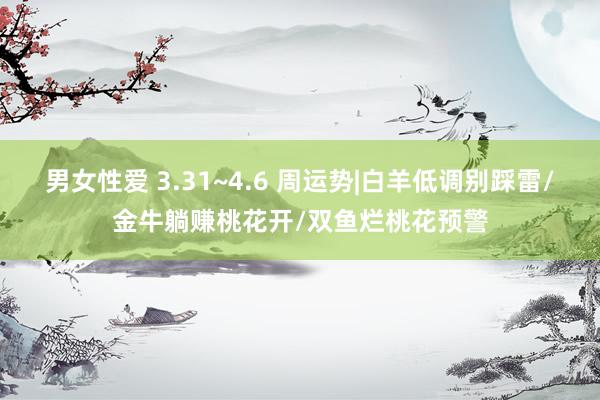 男女性爱 3.31~4.6 周运势|白羊低调别踩雷/金牛躺赚桃花开/双鱼烂桃花预警
