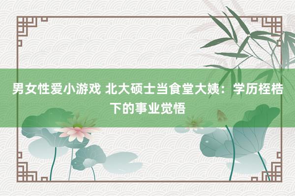 男女性爱小游戏 北大硕士当食堂大姨:学历桎梏下的事业觉悟