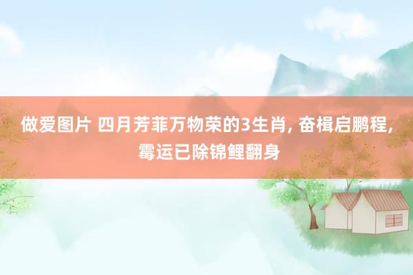 做爱图片 四月芳菲万物荣的3生肖， 奋楫启鹏程， 霉运已除锦鲤翻身