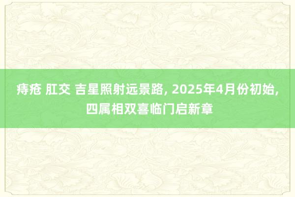 痔疮 肛交 吉星照射远景路， 2025年4月份初始， 四属相双喜临门启新章