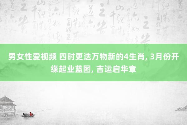 男女性爱视频 四时更迭万物新的4生肖， 3月份开缘起业蓝图， 吉运启华章