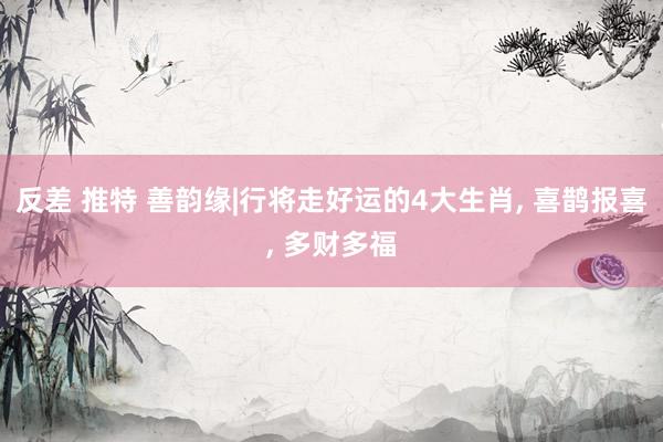 反差 推特 善韵缘|行将走好运的4大生肖， 喜鹊报喜， 多财多福