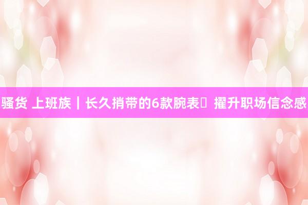 骚货 上班族｜长久捎带的6款腕表✨擢升职场信念感