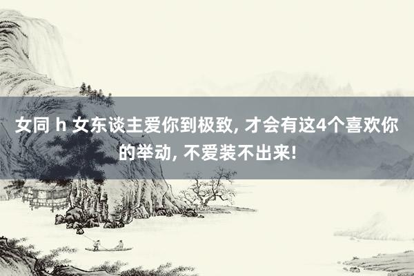 女同 h 女东谈主爱你到极致， 才会有这4个喜欢你的举动， 不爱装不出来!
