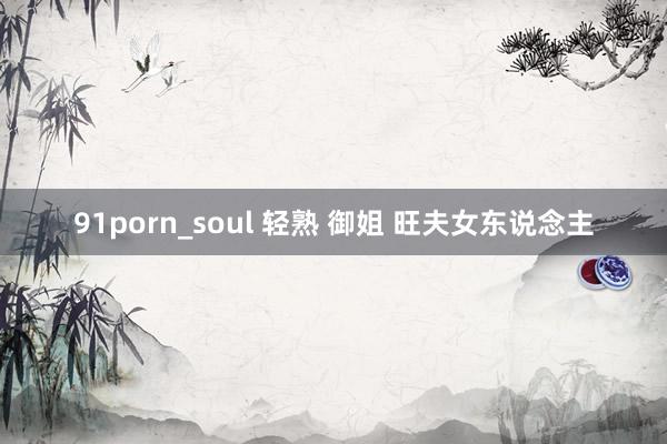 91porn_soul 轻熟 御姐 旺夫女东说念主