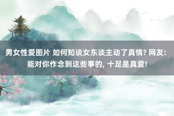 男女性爱图片 如何知谈女东谈主动了真情? 网友: 能对你作念到这些事的， 十足是真爱!