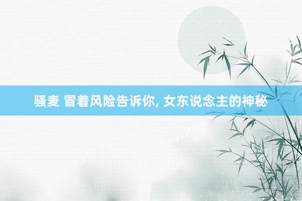 骚麦 冒着风险告诉你， 女东说念主的神秘