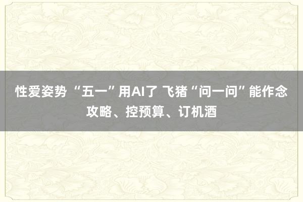 性爱姿势 “五一”用AI了 飞猪“问一问”能作念攻略、控预算、订机酒
