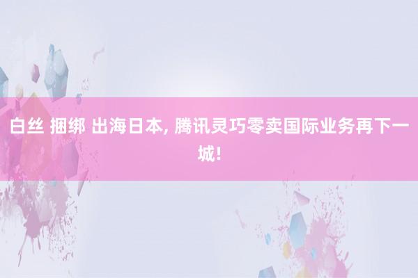 白丝 捆绑 出海日本， 腾讯灵巧零卖国际业务再下一城!