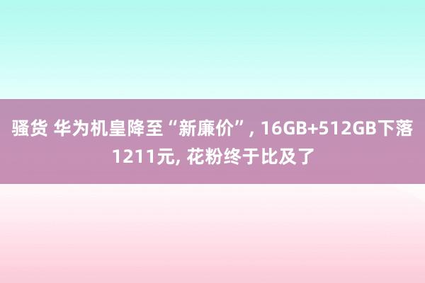 骚货 华为机皇降至“新廉价”， 16GB+512GB下落1211元， 花粉终于比及了
