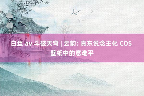 白丝 av 斗破天穹 | 云韵: 真东说念主化 COS 壁纸中的意难平