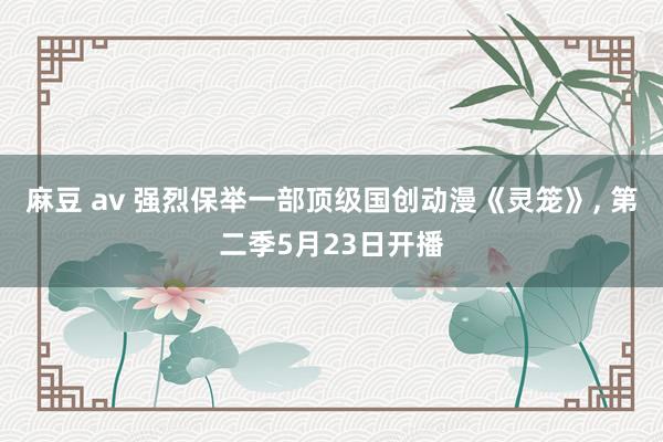 麻豆 av 强烈保举一部顶级国创动漫《灵笼》， 第二季5月23日开播