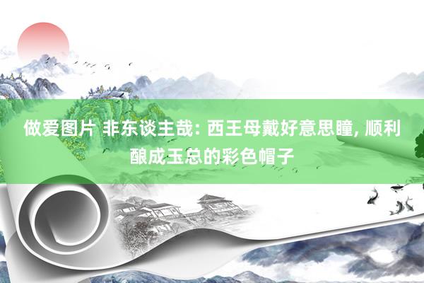 做爱图片 非东谈主哉: 西王母戴好意思瞳， 顺利酿成玉总的彩色帽子