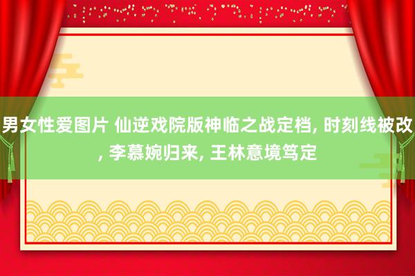 男女性爱图片 仙逆戏院版神临之战定档， 时刻线被改， 李慕婉归来， 王林意境笃定