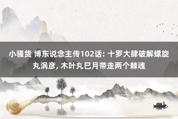 小骚货 博东说念主传102话: 十罗大肆破解螺旋丸涡彦， 木叶丸巳月带走两个棘魂