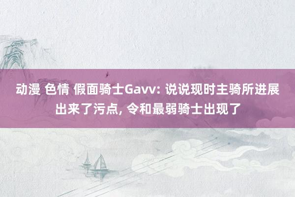 动漫 色情 假面骑士Gavv: 说说现时主骑所进展出来了污点， 令和最弱骑士出现了