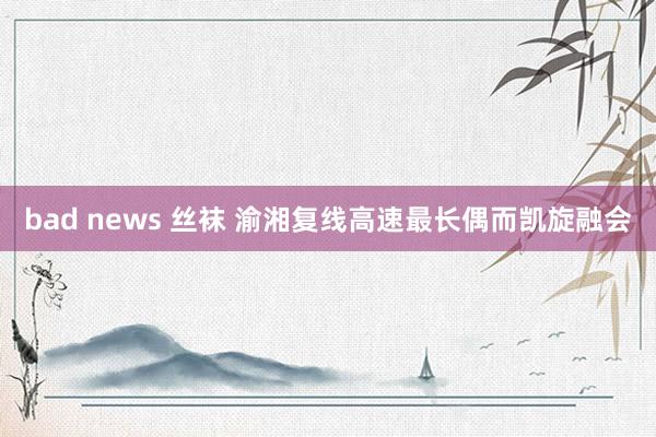 bad news 丝袜 渝湘复线高速最长偶而凯旋融会