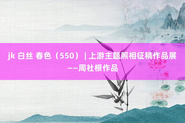 jk 白丝 春色（550） | 上游主题照相征稿作品展——周社根作品