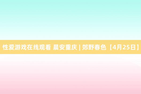 性爱游戏在线观看 晨安重庆 | 郊野春色【4月25日】