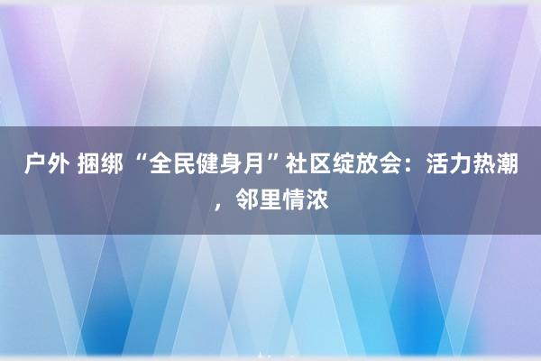 户外 捆绑 “全民健身月”社区绽放会：活力热潮，邻里情浓