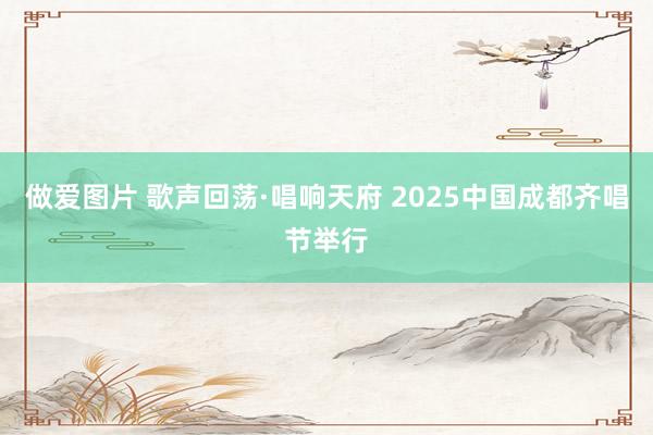 做爱图片 歌声回荡·唱响天府 2025中国成都齐唱节举行