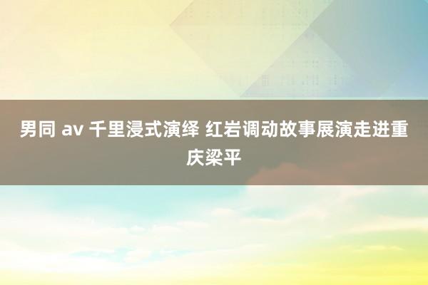 男同 av 千里浸式演绎 红岩调动故事展演走进重庆梁平