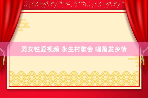 男女性爱视频 永生村歌会 唱落发乡情