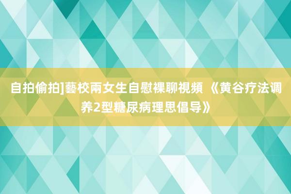 自拍偷拍]藝校兩女生自慰裸聊視頻 《黄谷疗法调养2型糖尿病理思倡导》