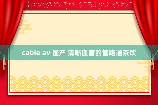 cable av 国产 清晰血管的管路通茶饮