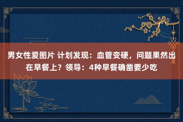 男女性爱图片 计划发现：血管变硬，问题果然出在早餐上？领导：4种早餐确凿要少吃