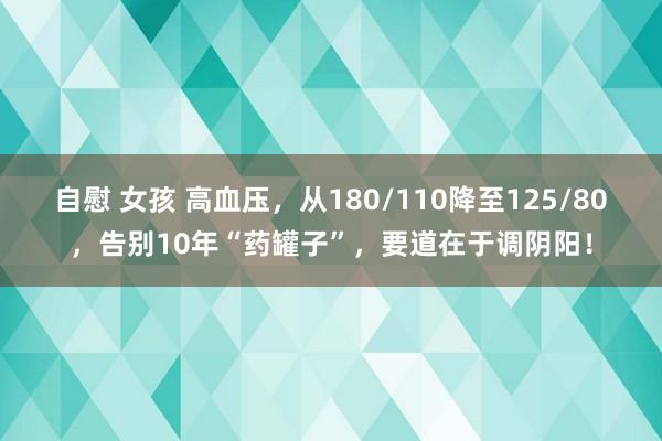 自慰 女孩 高血压，从180/110降至125/80，告别10年“药罐子”，要道在于调阴阳！
