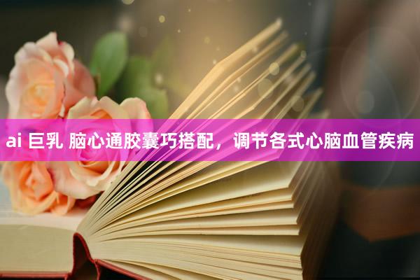 ai 巨乳 脑心通胶囊巧搭配，调节各式心脑血管疾病
