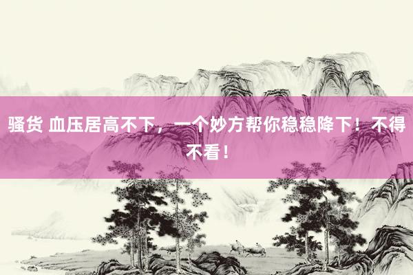 骚货 血压居高不下，一个妙方帮你稳稳降下！不得不看！