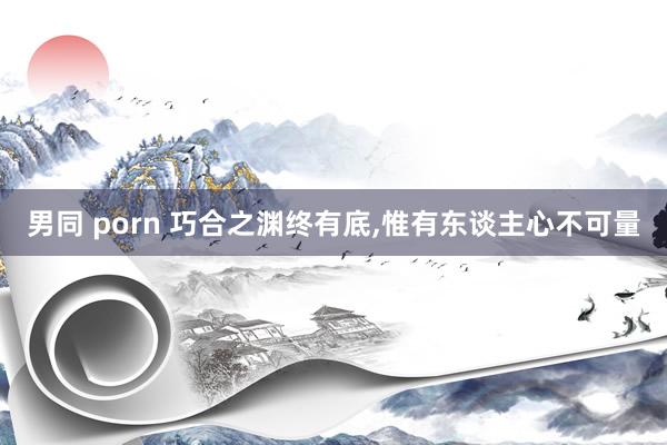 男同 porn 巧合之渊终有底,惟有东谈主心不可量